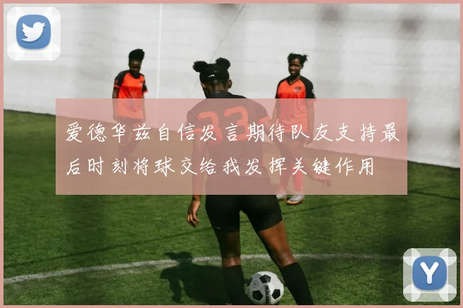 爱德华兹自信发言期待队友支持最后时刻将球交给我发挥关键作用