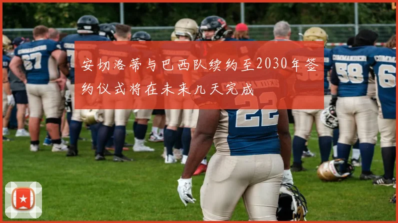 安切洛蒂与巴西队续约至2030年签约仪式将在未来几天完成